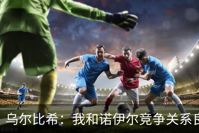 乌尔比希：我和诺伊尔竞争关系良好，不管谁出场大家都能信任