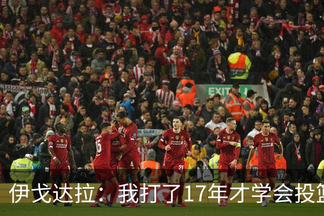 伊戈达拉：我打了17年才学会投篮 没接受过姿势训练全靠自己摸索