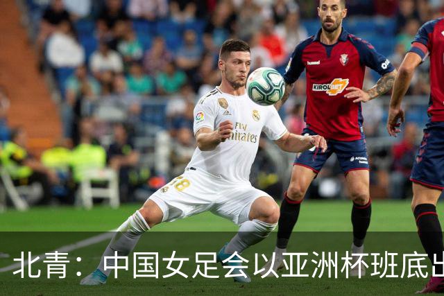 北青：中国女足会以亚洲杯班底出战亚运会，8月8日开始集训