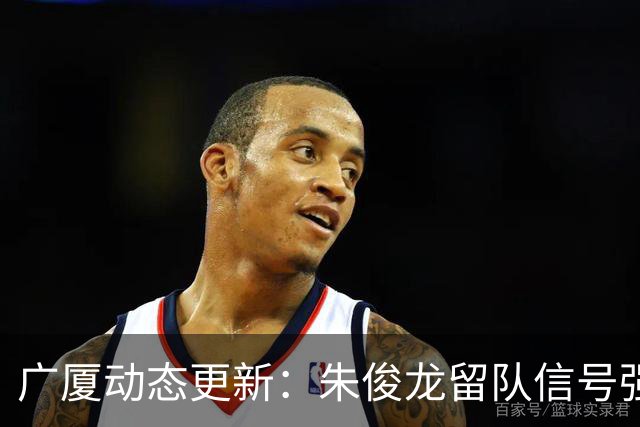 广厦动态更新：朱俊龙留队信号强，主力保留情况优先，胡金秋悬念待解