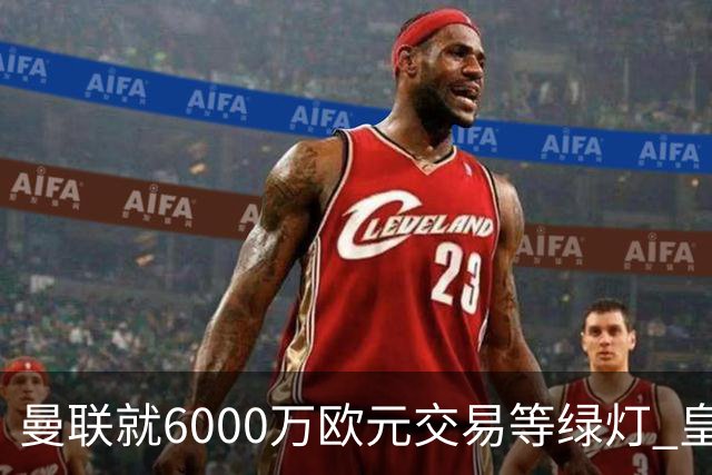 曼联就6000万欧元交易等绿灯 皇马已准备放人