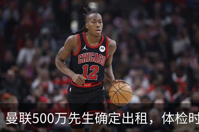 曼联500万先生确定出租，体检时间已定！世界杯国脚即将回归备战