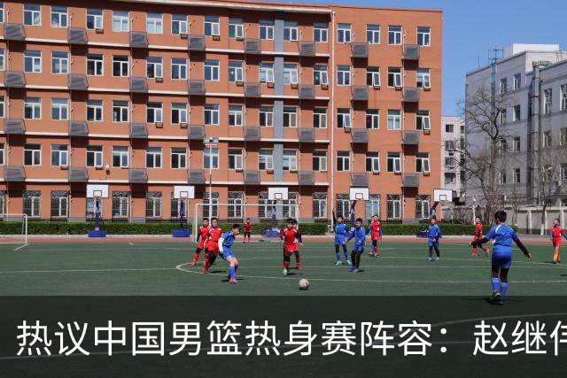 热议中国男篮热身赛阵容：赵继伟担纲老将，广东中锋迎重用良机