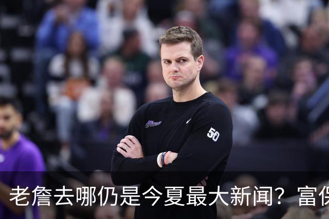 老詹去哪仍是今夏最大新闻？富保罗：是的 他仍然是联盟门面
