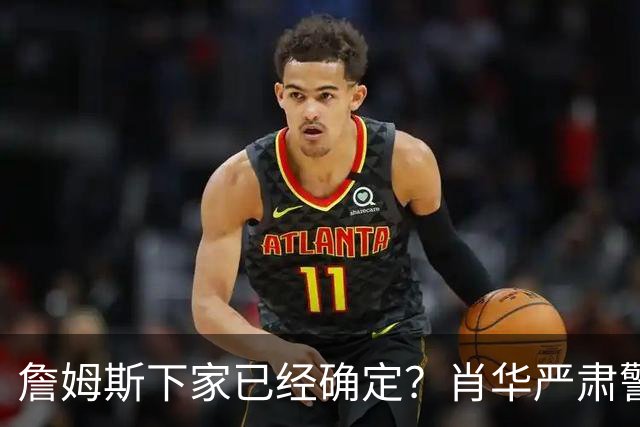 詹姆斯下家已经确定？肖华严肃警告，科尔八个字引发轰动