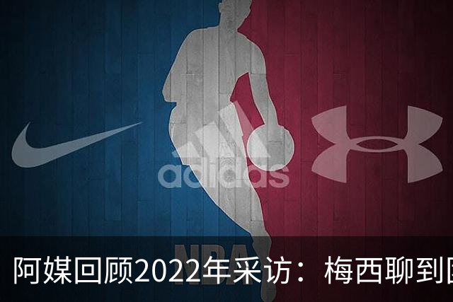 阿媒回顾2022年采访：梅西聊到团队准备和信任关系时落泪了