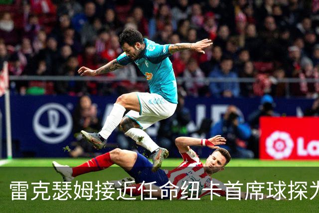 雷克瑟姆接近任命纽卡首席球探为体育总监 曾主导多笔重磅引援
