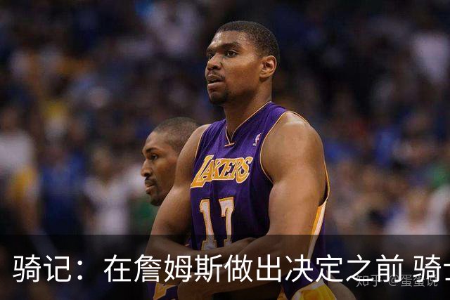 骑记：在詹姆斯做出决定之前 骑士大概率不会敲定与哈登的合同