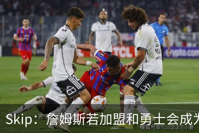 Skip：詹姆斯若加盟&勇士会成为最老球队 珍妮的体面声明只是客套